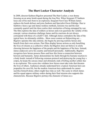 The Hurt Locker Character Analysis
In 2008, director Kathryn Bigelow presented The Hurt Locker, a war drama
focusing on an army bomb squad during the Iraq War. When Sergeant JT Sanborn
loses one of his men from to an explosion, Sergeant First Class William James
replaces the bomb defuser and joins Sanborn and Specialist Owen Eldridge. Due to
Sanborn s heavy ego and James reckless methods, tensions rise and the men
constantly quarrel until the three realize their similarities of being entrapped by war.
The film explores the idea of soldiers as heroes and even questions the validity of this
concept; various situations challenge James and his reactions do not always
correspond with those of a clichГ© idol. Although James contradicts the idea of the
typical hero, he ultimately exhibits... Show more content on Helpwriting.net ...
Bigelow operates this idea entirely; she begins by proving realistic heroes also
benefit from their own actions. Past films display heroes actions as only benefiting
the lives of citizens as a collective whole, but Bigelow does not believe in solely
choosing between the happiness of the people and the happiness of the hero. Instead,
James endeavors serve his country and himself personally. Additionally, Bigelow
recognizes how heroes possess flaws and how this forms a connection between
heroism and humanity. James demonstrates his faults through his humane reaction to
a body bomb; instead of following common protocol and destroying the young boy s
corpse, he keeps the carcass intact and ultimately ends of killing another soldier due
to an explosion. This scene also validates how heroes must take risks that threaten
the lives of others. Audiences already understand how a typical American hero can
jeopardize his own life, but the modern American hero understands he cannot
sacrifice himself alone; others might face risks as well. The scene in which James
and his squad oppose military orders during their final mission also supports this
characteristic. Because Bigelow portrays the character of James as a
 