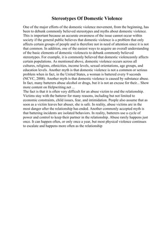 Stereotypes Of Domestic Violence
One of the major efforts of the domestic violence movement, from the beginning, has
been to debunk commonly believed stereotypes and myths about domestic violence.
This is important because an accurate awareness of the issue cannot occur within
society if the general public believes that domestic violence is a problem that only
affects certain groups of people and is therefore not in need of attention since it is not
that common. In addition, one of the easiest ways to acquire an overall understanding
of the basic elements of domestic violenceis to debunk commonly believed
stereotypes. For example, it is commonly believed that domestic violenceonly affects
certain populations. As mentioned above, domestic violence occurs across all
cultures, religions, ethnicities, income levels, sexual orientations, age groups, and
education levels. Another myth is that domestic violence is not a common or serious
problem when in fact, in the United States, a woman is battered every 9 seconds
(NCVC, 2008). Another myth is that domestic violence is caused by substance abuse.
In fact, many batterers abuse alcohol or drugs, but it is not an excuse for their... Show
more content on Helpwriting.net ...
The fact is that it is often very difficult for an abuse victim to end the relationship.
Victims stay with the batterer for many reasons, including but not limited to
economic constraints, child issues, fear, and intimidation. People also assume that as
soon as a victim leaves her abuser, she is safe. In reality, abuse victims are in the
most danger after the relationship has ended. Another commonly accepted myth is
that battering incidents are isolated behaviors. In reality, batterers use a cycle of
power and control to keep their partner in the relationship. Abuse rarely happens just
once. It can happen often, or only once a year, but most physical violence continues
to escalate and happens more often as the relationship
 