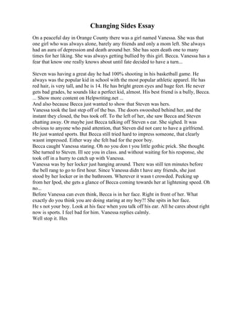 Changing Sides Essay
On a peaceful day in Orange County there was a girl named Vanessa. She was that
one girl who was always alone, barely any friends and only a mom left. She always
had an aura of depression and death around her. She has seen death one to many
times for her liking. She was always getting bullied by this girl. Becca. Vanessa has a
fear that know one really knows about until fate decided to have a turn...
Steven was having a great day he had 100% shooting in his basketball game. He
always was the popular kid in school with the most popular athletic apparel. He has
red hair, is very tall, and he is 14. He has bright green eyes and huge feet. He never
gets bad grades, he sounds like a perfect kid, almost. His best friend is a bully, Becca.
... Show more content on Helpwriting.net ...
And also because Becca just wanted to show that Steven was hers.
Vanessa took the last step off of the bus. The doors swooshed behind her, and the
instant they closed, the bus took off. To the left of her, she saw Becca and Steven
chatting away. Or maybe just Becca talking off Steven s ear. She sighed. It was
obvious to anyone who paid attention, that Steven did not care to have a girlfriend.
He just wanted sports. But Becca still tried hard to impress someone, that clearly
wasnt impressed. Either way she felt bad for the poor boy.
Becca caught Vanessa staring. Oh no you don t you little gothic prick. She thought.
She turned to Steven. Ill see you in class. and without waiting for his response, she
took off in a hurry to catch up with Vanessa.
Vanessa was by her locker just hanging around. There was still ten minutes before
the bell rang to go to first hour. Since Vanessa didn t have any friends, she just
stood by her locker or in the bathroom. Wherever it wasn t crowded. Peeking up
from her Ipod, she gets a glance of Becca coming towards her at lightening speed. Oh
no...
Before Vanessa can even think, Becca is in her face. Right in front of her. What
exactly do you think you are doing staring at my boy?! She spits in her face.
He s not your boy. Look at his face when you talk off his ear. All he cares about right
now is sports. I feel bad for him. Vanessa replies calmly.
Well stop it. Hes
 