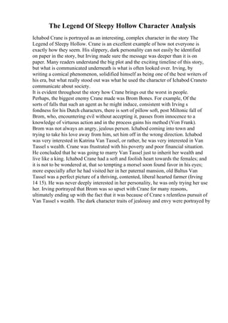 The Legend Of Sleepy Hollow Character Analysis
Ichabod Crane is portrayed as an interesting, complex character in the story The
Legend of Sleepy Hollow. Crane is an excellent example of how not everyone is
exactly how they seem. His slippery, dark personality can not easily be identified
on paper in the story, but Irving made sure the message was deeper than it is on
paper. Many readers understand the big plot and the exciting timeline of this story,
but what is communicated underneath is what is often looked over. Irving, by
writing a comical phenomenon, solidified himself as being one of the best writers of
his era, but what really stood out was what he used the character of Ichabod Craneto
communicate about society.
It is evident throughout the story how Crane brings out the worst in people.
Perhaps, the biggest enemy Crane made was Brom Bones. For example, Of the
sorts of falls that such an agent as he might induce, consistent with Irving s
fondness for his Dutch characters, there is sort of pillow soft, post Miltonic fall of
Brom, who, encountering evil without accepting it, passes from innocence to a
knowledge of virtuous action and in the process gains his method (Von Frank).
Brom was not always an angry, jealous person. Ichabod coming into town and
trying to take his love away from him, set him off in the wrong direction. Ichabod
was very interested in Katrina Van Tassel, or rather, he was very interested in Van
Tassel s wealth. Crane was frustrated with his poverty and poor financial situation.
He concluded that he was going to marry Van Tassel just to inherit her wealth and
live like a king. Ichabod Crane had a soft and foolish heart towards the females; and
it is not to be wondered at, that so tempting a morsel soon found favor in his eyes;
more especially after he had visited her in her paternal mansion, old Baltus Van
Tassel was a perfect picture of a thriving, contented, liberal hearted farmer (Irving
14 15). He was never deeply interested in her personality, he was only trying her use
her. Irving portrayed that Brom was so upset with Crane for many reasons,
ultimately ending up with the fact that it was because of Crane s relentless pursuit of
Van Tassel s wealth. The dark character traits of jealousy and envy were portrayed by
 