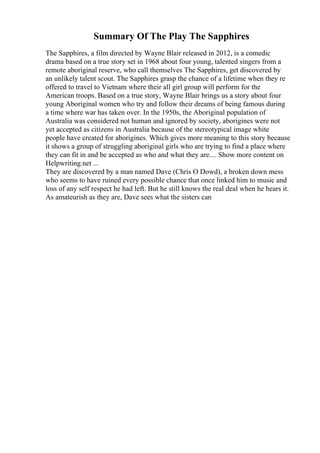 Summary Of The Play The Sapphires
The Sapphires, a film directed by Wayne Blair released in 2012, is a comedic
drama based on a true story set in 1968 about four young, talented singers from a
remote aboriginal reserve, who call themselves The Sapphires, get discovered by
an unlikely talent scout. The Sapphires grasp the chance of a lifetime when they re
offered to travel to Vietnam where their all girl group will perform for the
American troops. Based on a true story, Wayne Blair brings us a story about four
young Aboriginal women who try and follow their dreams of being famous during
a time where war has taken over. In the 1950s, the Aboriginal population of
Australia was considered not human and ignored by society, aborigines were not
yet accepted as citizens in Australia because of the stereotypical image white
people have created for aborigines. Which gives more meaning to this story because
it shows a group of struggling aboriginal girls who are trying to find a place where
they can fit in and be accepted as who and what they are.... Show more content on
Helpwriting.net ...
They are discovered by a man named Dave (Chris O Dowd), a broken down mess
who seems to have ruined every possible chance that once linked him to music and
loss of any self respect he had left. But he still knows the real deal when he hears it.
As amateurish as they are, Dave sees what the sisters can
 