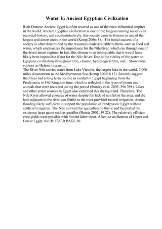 Water In Ancient Egyptian Civilization
Ruth Demese Ancient Egypt is often revered as one of the most influential empires
in the world. Ancient Egyptian civilization is one of the longest running societies in
recorded history, and counterintuitively, this society came to fruition in one of the
largest arid desert areas in the world (Kemp 2006: 8). . The initial success of a
society is often determined by the resources made available to them, such as food and
water, which emphasizes the importance for the NileRiver, which ran through one of
the driest desert regions. In fact, this climate is so inhospitable that it would have
likely been impossible if not for the Nile River. Due to the vitality of the water on
Egyptian civilization throughout time, climate, hydrological flux, and... Show more
content on Helpwriting.net ...
The River Nile carries water from Lake Victoria, the largest lake in the world, 3,000
miles downstream to the Mediterranean Sea (Kemp 2002: 8 12). Records suggest
that there had a long term decline in rainfall in Egypt beginning from the
Predynastic to Old Kingdom time, which is reflected in the types of plants and
animals that were recorded during the period (Stanley et al. 2003: 396 398). Lakes
and other water sources in Egypt also exhibited this drying trend. Therefore, The
Nile River allowed a source of water despite the lack of rainfall in the area, and the
land adjacent to the river was fertile as the river provided natural irrigation. Annual
flooding likely sufficient to support the population of Predynastic Egypt without
artificial irrigation. The Nile allowed for agriculture to thrive and facilitated the
existence large game such as gazelles (Butzer 2002: 19 22). The relatively efficient
crop yields were possible with limited labor input. After the unification of Upper and
Lower Egypt, the (BUTZER PAGE 20
 