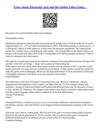 Essay about Electronic Arts and the Global Video Game...
Electronic Arts and the Global Video Game Industry
Demographic trends
Gaming has become an important part of growing up for people who were born in the last 25 years.
Approximately 3.9 – 4.7% of total world population (250 to 300 million people) is ¡§very active¡¨ or
a ¡§frequent¡¨ player of video games or at least owns the necessary equipment. This target group
spends five or more hours a week playing video games. The United States is the largest video game
market in the world with about 50% of the US population (145 Million people) spending 6.5 hours a
week on computers and video games.
The majority of video game players are preteens, teenagers, and young adults (between the age of 20
and 40). A full 70% of college ... Show more content on Helpwriting.net ...
Video games will move from stand–alone game systems such as consoles or PCs to become online
games accessible via many devices. Continuous participation of other gamers around the world will
make the games more challenging. Moreover, the high performance of next generation of chips and
3–D graphic animations will attract even more gamers to the market.
Global Markets
The importance of the non–US market is growing every year. However, regulations, cultures,
language and other attitudes of each country can differ from the US. For example, people play
¡§soccer¡¨, instead of American football and baseball and different rules exist for the game of chess
in Asia and the US. Therefore, the company and industry may need to customize some products and
introduce multi–language online games to appeal to the diverse global tastes.
Current Performance
Vision
Chairman Probst¡¦s vision for Electronic Arts is to overcome traditional entertainment companies
like Disney, Viacom, and Time Warner as the biggest and best entertainment company in the world.
Goals
Electronic Art¡¦s had two stated goals. The first near term goal is to be the market leader of games
played on the current generation of 128 bit consoles. The second near term goal is to generate
hundreds of thousands if not millions of users to their online EA Sports product.
Corporate Strategy
 