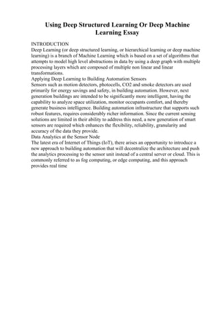Using Deep Structured Learning Or Deep Machine
Learning Essay
INTRODUCTION
Deep Learning (or deep structured learning, or hierarchical learning or deep machine
learning) is a branch of Machine Learning which is based on a set of algorithms that
attempts to model high level abstractions in data by using a deep graph with multiple
processing layers which are composed of multiple non linear and linear
transformations.
Applying Deep Learning to Building Automation Sensors
Sensors such as motion detectors, photocells, CO2 and smoke detectors are used
primarily for energy savings and safety, in building automation. However, next
generation buildings are intended to be significantly more intelligent, having the
capability to analyze space utilization, monitor occupants comfort, and thereby
generate business intelligence. Building automation infrastructure that supports such
robust features, requires considerably richer information. Since the current sensing
solutions are limited in their ability to address this need, a new generation of smart
sensors are required which enhances the flexibility, reliability, granularity and
accuracy of the data they provide.
Data Analytics at the Sensor Node
The latest era of Internet of Things (IoT), there arises an opportunity to introduce a
new approach to building automation that will decentralize the architecture and push
the analytics processing to the sensor unit instead of a central server or cloud. This is
commonly referred to as fog computing, or edge computing, and this approach
provides real time
 
