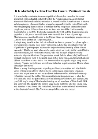 It Is Absolutely Certain That The Current Political Climate
It is absolutely certain that the current political climate has caused an increased
amount of open and acted on hatred within the American people. A substantial
amount of this hatred and discrimination is toward Muslim Americans and is known
as Islamophobia. Islamophobia has always been prevalent in the United Stateswith
reasoning ranging from colorism to the idea that the religion of Islamand Muslim
people are just too different from what an American should be. Unfortunately,
Islamophobia in the U.S. drastically increased after 9/11 and the discrimination and
prejudice is still just as harmful if not more harmful than it was 16 years ago.
Muslim people, specifically men in the United States are stereotyped as dangerous, as
... Show more content on Helpwriting.net ...
A single story to Adiche is a lack of authenticity about a group of people or a place.
Growing up in a middle class family in Nigeria, Adiche had an authentic view of
Nigeria and Nigerian people because she experienced the diversity of her culture
every day. That being said, when she began to attend university in the United States,
she met someone, her roommate actually, who had not been experienced any
authentic Nigerian identities. She proceeded to ask Adiche where [she] had learned
to speak English so well, if she could listen to her tribal music, and assumed Adiche
did not know how to use a stove. Her roommate had accepted a single story about
not only Nigeria, but Africa as a whole and defaulted to patronization. This is where
the danger can ensue.
There is a very limiting paradox regarding media representation, and it is that the
views of the public reflects what is shown in the media, specifically television
shows and major news outlets, but tv shows and news outlets also simultaneously
reflect the views of the public. This means that what the public sees is what they
will think and what the public thinks is what the media will show. For example, the
post 9/11 single story of Muslims is that they are all somehow affiliated with ISIS
and terrorism. The people who control large media platforms take this single story
and translate it into shows like Homeland, in which a brown skinned bearded man
with a headscarf named Abu Nazir is a vengeful terrorist and enemy
 