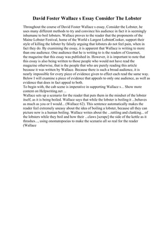 David Foster Wallace s Essay Consider The Lobster
Throughout the course of David Foster Wallace s essay, Consider the Lobster, he
uses many different methods to try and convince his audience in fact it is seemingly
inhumane to boil lobsters. Wallace proves to the reader that the proponents of the
Maine Lobster Festival, home of the World s Largest LobsterCooker, support their
style of killing the lobster by falsely arguing that lobsters do not feel pain, when in
fact they do. By examining the essay, it is apparent that Wallace is writing to more
than one audience. One audience that he is writing to is the readers of Gourmet,
the magazine that this essay was published in. However, it is important to note that
this essay is also being written to those people who would not have read the
magazine otherwise, that is the people that who are purely reading this article
because it was written by Wallace. Because there is such a broad audience, it is
nearly impossible for every piece of evidence given to effect each read the same way.
Below I will examine a piece of evidence that appeals to only one audience, as well as
evidence that does in fact appeal to both.
To begin with, the cab scene is imperative in supporting Wallace s... Show more
content on Helpwriting.net ...
Wallace sets up a scenario for the reader that puts them in the mindset of the lobster
itself, as it is being boiled. Wallace says that while the lobster is boiling it ...behaves
as much as you or I would... (Wallace 62). This sentence automatically makes the
reader feel extremely uneasy about the idea of boiling a lobster, because all they can
picture now is a human boiling. Wallace writes about the ...rattling and clanking... of
the lobsters while they boil and how their ...claws [scrape] the side of the kettle as it
thrashes..., using onomatopoeias to make the scenario all so real for the reader
(Wallace
 