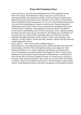 Essay On Francisco Goya
Francisco Goya is one of the most remarkable artists of the eighteenth century.
Born in the village of Fuendetodos in Spain, Goya grew up to become an
inspirational painter after pursuing his studies in art. Goya began working for the
Spanish royal court and created several works that were a criticism to the political
and social problems of the contemporary era. He won several commissions from the
royal court after establishing his esteem as a portrait artist. During the period of
enlightenment, the artistic works of Goya were prominent throughout Spain. Goya
introduced royal workshops, which spanned over four monarchies. He painted
several cartoons and haunting scenes for the royal palaces. Goya s tapestries glorify
the leisure activities of the young, rich and poor. His etchings are a resemblance of
the royal elite class. Most of Goya s paintings capture the sensitivity of artistic
techniques through brushstrokes. Some of Goya s artistic works introduce to the
audience, a world of ghosts, witches and other creatures, which invade the mind and
include nightmarish visions.
Goya s famous ... Show more content on Helpwriting.net ...
The painting was a true indication of the actions, which took place when one of the
fiercest fights at Hotel de Ville. Although the painting is not a depiction of the
Partisan revolution, it was visually striking by capturing the excitement of the
event. The painting was a potent symbol of the struggle for liberty. Painted in the
backdrop of cannon smoke, the personification of the painting is a combination of
both real and ideal. In Liberty Leading the People, the woman wears a red cap on
her head, which symbolizes freedom. The red cap was a symbol of the first French
revolution, which was an emblem of freed slaves. The bare breasted woman holds a
tricolor in one hand and a musket in the other, and appears as half goddess and half
 