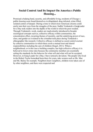 Social Control And Its Impact On America s Public
Housing...
Promised a helping hand, security, and affordable living, residents of Chicago s
public housing soon found themselves in dilapidated, drug infested, crime filled,
isolated centers of despair. During a time in which most American citizens could
easily turn their eyes from the struggles of the poor, Sudhir Venkatesh s GangLeader
for a Day took readers into the depths of the world in which the poor resided.
Through Venkatesh s work, readers are inadvertently introduced to broader
sociological concepts such as, collective efficacy within communities, the
concentration effect, recurring themes of morality, and the underlying power of race,
class, and gender as it related to the crimethat took place during Venkatesh s
ethnographic like research. Collective efficacy is defined as social control exerted
by cohesive communities in which there exists a mutual trust and shared
responsibilities including the care of children (Siegel, 2011). When a
neighborhood, or in this case a building complex, has high collective efficacy it is
believed to lower crime rates because the community members are essentially
setting the standards for the behavior for what will and what will not be accepted.
However, in Gang Leader for a Day, I have noticed a deviation. The people who lived
in the Robert Taylor homeshad been there for years, take women such as Ms. Mae
and Ms. Bailey for example. Neighbors knew neighbors, children were taken care of
by other neighbors, and there were respected and
 