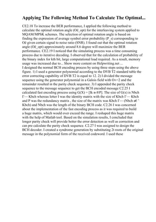 Applying The Following Method To Calculate The Optimal...
CE2.18 To increase the BER performance, I applied the following method to
calculate the optimal rotation angle (Оё_opt) for the interleaving system applied to
MQAM/MPSK schemes. The selection of optimal rotation angle is based on
finding the expression of average symbol error probability (P_s) corresponding to
Оё given certain signal to noise ratio (SNR). I found out that the optimal rotation
angle (Оё_opt) approximately around 8.6 degree will maximize the BER
performance. CE2.19 I noticed that the simulating process was a time consuming
process due to iterative decoding. I observed that for the calculation of probability of
the binary index for kth bit, large computational load required. As a result, memory
usage was increased due to... Show more content on Helpwriting.net ...
I designed the normal BCH encoding process by using three steps using the above
figure. 1) I used a generator polynomial according to the DVB T2 standard table the
error correcting capability of DVB T2 is equal to 12. 2) I divided the message
sequence using the generator polynomial in a Galois field with О±=2 and the
remainder resulted in the parity check sequence. 3) I appended the parity check
sequence to the message sequence to get the BCH encoded message C2.25 I
calculated fast encoding process using G(X) = [Ik в‹®P]. The size of G(x) is Nbch
Г— Kbch whereas letter I was the identity matrix with the size of Kbch Г— Kbch
and P was the redundancy matrix , the size of the matrix was Kbch Г— (Nbch в€’
Kbch) and Nbch was the length of the binary BCH code. C2.26 I was concerned
about the implementation of the fast encoding process as it was required to build
a huge matrix, which would over exceed the range. I reshaped this huge matrix
with the help of Matlab tool. Based on the simulation results, I concluded that
longer parity check will provide better the error detection as well as correction and
can pre calculate the parity check sequence. C2.27 I was assigned to design the
BCH decoder. I created a syndrome generation by substituting 2t roots of the original
message in the polynomial form of the received codeword. I used these
 