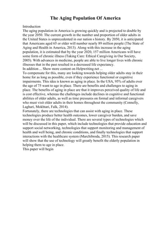 The Aging Population Of America
Introduction
The aging population in America is growing quickly and is projected to double by
the year 2050. The current growth in the number and proportion of older adults in
the United States is unprecedented in our nation s history. By 2050, it is anticipated
that Americans aged 65 or older will number nearly 89 million people (The State of
Aging and Health in America, 2013). Along with this increase in the aging
population, it is estimated that by the year 2020, 157 million Americans will have
some form of chronic illness (Taking Care: Ethical Caregiving in Our Society,
2005). With advances in medicine, people are able to live longer lives with chronic
illnesses that in the past resulted in a decreased life expectancy.
In addition ... Show more content on Helpwriting.net ...
To compensate for this, many are looking towards helping older adults stay in their
home for as long as possible, even if they experience functional or cognitive
impairments. This idea is known as aging in place. In the USA, 95% of adults over
the age of 75 want to age in place. There are benefits and challenges to aging in
place. The benefits of aging in place are that it improves perceived quality of life and
is cost effective, whereas the challenges include declines in cognitive and functional
abilities of older adults, as well as time pressures on formal and informal caregivers
who must visit older adults in their homes throughout the community (Connelly,
Laghari, Mokhtari, Falk, 2014).
Fortunately, there are technologies that can assist with aging in place. These
technologies produce better health outcomes, lower caregiver burden, and save
money over the life of the individual. There are several types of technologies which
will be discussed in this paper, which include technologies that provide education and
support social networking, technologies that support monitoring and management of
health and well being, and chronic conditions, and finally technologies that support
interactions with the healthcare system (Marchibroda, 2015). This research paper
will show that the use of technology will greatly benefit the elderly population in
helping them to age in place.
This paper will begin
 