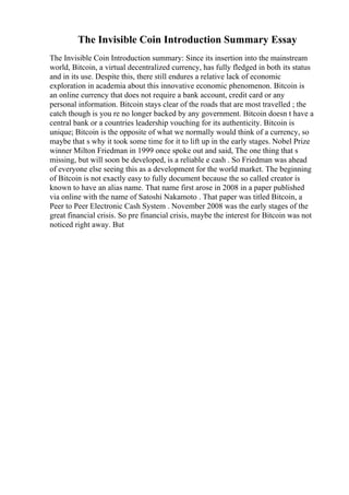 The Invisible Coin Introduction Summary Essay
The Invisible Coin Introduction summary: Since its insertion into the mainstream
world, Bitcoin, a virtual decentralized currency, has fully fledged in both its status
and in its use. Despite this, there still endures a relative lack of economic
exploration in academia about this innovative economic phenomenon. Bitcoin is
an online currency that does not require a bank account, credit card or any
personal information. Bitcoin stays clear of the roads that are most travelled ; the
catch though is you re no longer backed by any government. Bitcoin doesn t have a
central bank or a countries leadership vouching for its authenticity. Bitcoin is
unique; Bitcoin is the opposite of what we normally would think of a currency, so
maybe that s why it took some time for it to lift up in the early stages. Nobel Prize
winner Milton Friedman in 1999 once spoke out and said, The one thing that s
missing, but will soon be developed, is a reliable e cash . So Friedman was ahead
of everyone else seeing this as a development for the world market. The beginning
of Bitcoin is not exactly easy to fully document because the so called creator is
known to have an alias name. That name first arose in 2008 in a paper published
via online with the name of Satoshi Nakamoto . That paper was titled Bitcoin, a
Peer to Peer Electronic Cash System . November 2008 was the early stages of the
great financial crisis. So pre financial crisis, maybe the interest for Bitcoin was not
noticed right away. But
 