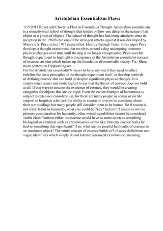 Aristotelian Essentialism Flaws
11/5/2015 Rover and Clover: a Flaw in Essentialist Thought Aristotelian essentialism
is a metaphysical school of thought that speaks on how one discerns the nature of an
object or a group of objects. The school of thought has had many attackers since its
inception in the 1960?s but one of the strongest attacks against it was developed by
Marjorie S. Price in her 1977 paper titled: Identity through Time. In his paper Price
develops a thought experiment that revolves around a dog undergoing immense
physical changes over time until the dog is no longer recognizable. Price uses her
thought experiment to highlight a discrepancy in the Aristotelian essentialist concept
of essence, an idea which makes up the foundation of essentialist theory. To... Show
more content on Helpwriting.net ...
For the Aristotelian essentialist?s views to have any merit they need to either
redefine the basic principles of the thought experiment itself, or develop methods
of defining essence that can hold up despite significant physical changes. It is
simply much easier and more logical to say that the theory of essence does not hold
at all. If one were to assume the existence of essence, they would be creating
categories for objects that are too rigid. Even the earlier example of humanness is
subject to extensive consideration, for there are many people in comas or on life
support in hospitals who lack the ability to reason or to even be conscious about
their surroundings but many people still consider them to be human. So if reason is
not a key factor in humanity, what else could be ?key? factors? If reason is not the
primary consideration for humanity, other mental capabilities cannot be considered
viable classifications either, so essence would have to come down to something
biological or chemical such as chromosomes or the like. But can essence really be
tied to something that significant? If so, what are the parallel hallmarks of essence in
an inanimate object? The entire concept of essence builds off of weak definitions and
vague identifiers which simply do not tolerate advanced examination, meaning
 
