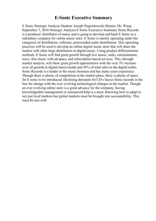 E-Sonic Executive Summary
E Sonic Strategic Analysis Student: Joseph Napiorkowski Mentor: Dr. Wang
September 7, 2016 Strategic Analysis E Sonic Executive Summary Sonic Records
is a producer/ distributor of music and is going to develop and back E Sonic as a
subsidiary company for online music sales. E Sonic is mainly operating under the
categories of distribution, software, prerecorded audio distribution. This operating
practices will be used to develop an online digital music store that will share the
market with other large distributors in digital music. Using product differentiation
methods, E Sonic will find great growth through live music, radio, entertainment,
news, free music with ad space, and subscription based services. This, through
market analysis, will show great growth opportunities with the over 3% increase
over all growth in digital music/media and 45% of total sales in the digital realm.
Sonic Records is a leader in the music business and has many years experience.
Though there is plenty of competition in the market place, there is plenty of space
for E sonic to be introduced. Declining demands for CD s leaves Sonic records in the
line for change with the ever evolving technological changes in the market. Though
an ever evolving online store is a great advance for the company, having
knowledgeable management or outsourced help is a must. Knowing how to adapt to
not just local markets but global markets must be brought into accountability. This
must be met with
 