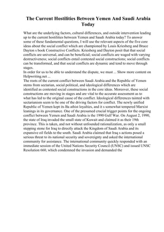 The Current Hostilities Between Yemen And Saudi Arabia
Today
What are the underlying factors, cultural differences, and outside intervention leading
up to the current hostilities between Yemen and Saudi Arabia today? To answer
some of these fundamental questions, I will use the relevant aspects of the five core
ideas about the social conflict which are championed by Louis Kriesberg and Bruce
Dayton s book Constructive Conflicts. Kriesberg and Dayton posit that that social
conflicts are universal, and can be beneficial; social conflicts are waged with varying
destructiveness; social conflicts entail contested social constructions; social conflicts
can be transformed, and that social conflicts are dynamic and tend to move through
stages.
In order for us to be able to understand the dispute, we must ... Show more content on
Helpwriting.net ...
The roots of the current conflict between Saudi Arabia and the Republic of Yemen
stems from sectarian, social political, and ideological differences which are
identified as contested social constructions in the core ideas. Moreover, these social
constructions are moving in stages and are vital to the accurate assessment as to
what has led to the original cause of the conflict. Ideological differences tainted with
sectarianism seem to be one of the driving factors for conflict. The newly unified
Republic of Yemen kept its Ba athist loyalties, and it s somewhat tempered Marxist
leanings in its governance. One of the presumed crucial trigger points for the ongoing
conflict between Yemen and Saudi Arabia is the 1990 Gulf War. On August 2, 1990,
the state of Iraq invaded the small state of Kuwait and claimed it as their 19th
province. This is taken, and not without unfounded rationalization, as only a small
stepping stone for Iraq to directly attack the Kingdom of Saudi Arabia and its
expansive oil fields to the south. Saudi Arabia claimed that Iraq s actions posed a
serious threat to its national security and sovereignty and asked the international
community for assistance. The international community quickly responded with an
immediate session of the United Nations Security Council (UNSC) and issued UNSC
Resolution 660, which condemned the invasion and demanded the
 