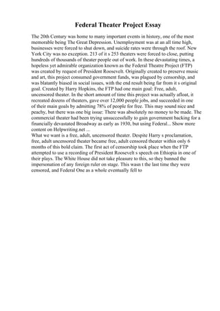 Federal Theater Project Essay
The 20th Century was home to many important events in history, one of the most
memorable being The Great Depression. Unemployment was at an all time high,
businesses were forced to shut down, and suicide rates were through the roof. New
York City was no exception. 213 of it s 253 theaters were forced to close, putting
hundreds of thousands of theater people out of work. In these devastating times, a
hopeless yet admirable organization known as the Federal Theatre Project (FTP)
was created by request of President Roosevelt. Originally created to preserve music
and art, this project consumed government funds, was plagued by censorship, and
was blatantly biased in social issues, with the end result being far from it s original
goal. Created by Harry Hopkins, the FTP had one main goal: Free, adult,
uncensored theater. In the short amount of time this project was actually afloat, it
recreated dozens of theaters, gave over 12,000 people jobs, and succeeded in one
of their main goals by admitting 78% of people for free. This may sound nice and
peachy, but there was one big issue: There was absolutely no money to be made. The
commercial theater had been trying unsuccessfully to gain government backing for a
financially devastated Broadway as early as 1930, but using Federal... Show more
content on Helpwriting.net ...
What we want is a free, adult, uncensored theater. Despite Harry s proclamation,
free, adult uncensored theater became free, adult censored theater within only 6
months of this bold claim. The first act of censorship took place when the FTP
attempted to use a recording of President Roosevelt s speech on Ethiopia in one of
their plays. The White House did not take pleasure to this, so they banned the
impersonation of any foreign ruler on stage. This wasn t the last time they were
censored, and Federal One as a whole eventually fell to
 