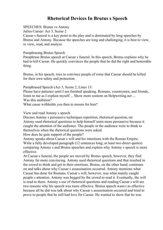Rhetorical Devices In Brutus s Speech
SPEECHES: Brutus vs Antony
Julius Caesar: Act 3, Scene 2
Caesar s funeral is a key point in the play and is dominated by long speeches by
Brutus and Antony. Because the speeches are long and challenging, it is best to view,
re view, read, and analyze.
Paraphrasing Brutus Speech
Paraphrase Brutus speech at Caesar s funeral. In this speech, Brutus explains why he
had to kill Caesar. He quickly convinces the people that he did the right and honorable
thing.
Brutus, in his speech, tries to convince people of rome that Caesar should be killed
for their own safety and protection.
Paraphrased Speech (Act 3, Scene 2, Lines 13:
Please have patience until I am finished speaking. Romans, countrymen, and friends,
listen to me as I explain myself ... Show more content on Helpwriting.net ...
Was this ambition?
What cause withholds you then to mourn for him?
View and read Antony s speech
Discuss Antony s persuasive techniques repetition, rhetorical question, etc
Antony used rhetorical questions to help himself seem more persuasive because it
caught the attention of the audience. The people in the audience were to think to
themselves when the rhetorical questions were asked.
How does he gain support of the people?
Antony speaks about Caesar s will and his intentions with the Roman Empire.
Write a fully developed paragraph (12 sentences long; at least two direct quotes)
comparing Antony s and Brutus speeches and explain why Antony s speech is more
effective.
At Caesar s funeral, the people are moved by Brutus speech, however, they find
Antony far more convincing. Antony used rhetorical questions and that resulted in
the crowd to think and get to their emotions. Brutus, on the other hand, continues
on and talks about why Caesar s assassination occurred. Antony mentions what
Caesar has done for Romans. Caesar s will, however, was what mainly caught
people s attention. Antony was begged by the crowd to read it. Eventually, the will
is read to them. Antony s use of rhetorical questions and reading Caesar s will are
two reasons why his speech was more effective. Brutus speech wasn t as effective
because all he did was talk about why Caesar s assassination occurred and tried to
prove to people that he still had love for Caesar. He wanted to show that he was
 