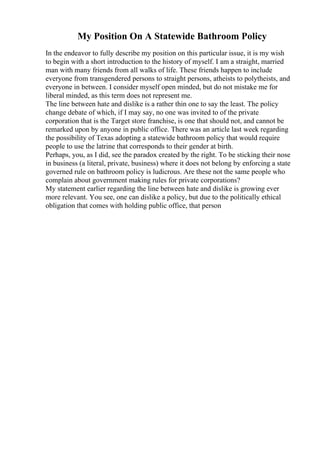 My Position On A Statewide Bathroom Policy
In the endeavor to fully describe my position on this particular issue, it is my wish
to begin with a short introduction to the history of myself. I am a straight, married
man with many friends from all walks of life. These friends happen to include
everyone from transgendered persons to straight persons, atheists to polytheists, and
everyone in between. I consider myself open minded, but do not mistake me for
liberal minded, as this term does not represent me.
The line between hate and dislike is a rather thin one to say the least. The policy
change debate of which, if I may say, no one was invited to of the private
corporation that is the Target store franchise, is one that should not, and cannot be
remarked upon by anyone in public office. There was an article last week regarding
the possibility of Texas adopting a statewide bathroom policy that would require
people to use the latrine that corresponds to their gender at birth.
Perhaps, you, as I did, see the paradox created by the right. To be sticking their nose
in business (a literal, private, business) where it does not belong by enforcing a state
governed rule on bathroom policy is ludicrous. Are these not the same people who
complain about government making rules for private corporations?
My statement earlier regarding the line between hate and dislike is growing ever
more relevant. You see, one can dislike a policy, but due to the politically ethical
obligation that comes with holding public office, that person
 