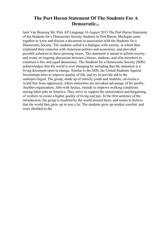 The Port Huron Statement Of The Students For A
Democratic...
Jack Van Boening Mr. Pitts AP Language 16 August 2015 The Port Huron Statement
of the Students for a Democratic Society Students in Port Huron, Michigan came
together to write and discuss a document in association with the Students for a
Democratic Society. The students called it a dialogue with society, in which they
explained their concerns with American politics and economics, and provided
possible solutions to these pressing issues. The statement is meant to inform society,
and create an ongoing discussion between citizens, students, and elite members to
construct a free and equal democracy. The Students for a Democratic Society (SDS)
acknowledges that the world is ever changing by including that the statement is a
living document open to change. Similar to the SDS, the United Students Against
Sweatshops aims to improve quality of life, and try to provide aid to the
underprivileged. The group, made up of entirely youth and students, envisions a
world free from oppression, where minorities are not taken advantage of for profits.
Another organization, Jobs with Justice, intends to improve working conditions
among labor jobs in America. They strive to support the unionization and bargaining
of workers to create a higher quality of living and pay. In the first sentence of the
introduction, the group is troubled by the world around them, and seems to believe
that the world they grew up in was a lie. The students grew up modest comfort, and
were shielded to the
 