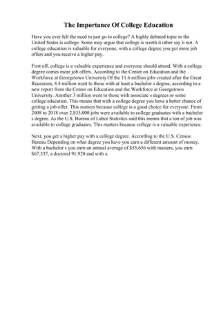 The Importance Of College Education
Have you ever felt the need to just go to college? A highly debated topic in the
United States is college. Some may argue that college is worth it other say it not. A
college education is valuable for everyone, with a college degree you get more job
offers and you receive a higher pay.
First off, college is a valuable experience and everyone should attend. With a college
degree comes more job offers. According to the Center on Education and the
Workforce at Georgetown University Of the 11.6 million jobs created after the Great
Recession, 8.4 million went to those with at least a bachelor s degree, according to a
new report from the Center on Education and the Workforce at Georgetown
University. Another 3 million went to those with associate s degrees or some
college education. This means that with a college degree you have a better chance of
getting a job offer. This matters because college is a good choice for everyone. From
2008 to 2018 over 2,835,000 jobs were available to college graduates with a bachelor
s degree. As the U.S. Bureau of Labor Statistics said this means that a ton of job was
available to college graduates. This matters because college is a valuable experience.
Next, you get a higher pay with a college degree. According to the U.S. Census
Bureau Depending on what degree you have you earn a different amount of money.
With a bachelor s you earn an annual average of $55,656 with masters, you earn
$67,337, a doctoral 91,920 and with a
 