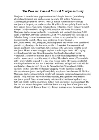 The Pros and Cons of Medical Marijuana Essay
Marijuana is the third most popular recreational drug in America (behind only
alcohol and tobacco), and has been used by nearly 100 million Americans.
According to government surveys, some 25 million Americans have smoked
marijuana in the past year, and more than 14 million do so regularly despite harsh
laws against its use. Our public policies should reflect this reality, not deny it.(keith
stroepe). Marijuana should be legalized for medical use across the country.
Marijuana has been used medically, recreationally and spiritually for about 5,000
years. Under the Controlled Substances Act of 1970, marijuana was classified as a
Schedule I drug because it was considered to have no accepted medical use in
treatment in the United... Show more content on Helpwriting.net ...
First, from 1900 to 1940, marijuana, including opium and cocaine were considered
part of everyday drugs. As time went on, the U.S. cracked down on crack and
opium, eventually outlawing them, but continued to be very loose with the use of
marijuana. Hoxter a weed smuggler explains how he began in the 1960 s trying
weed and years later saw himself unloading four hundred pounds of pot in
Vancouver. The story of this man ends in his isolation and argument of why he
couldn t smoke weed even if he stopped selling? He asked a parole officer and she
didn t know what to respond. It is true what Hoxter states, fifty years ago alcohol
was illegal and now it s not, was it bad then? Will weed be legalized? And will the
conflicts have been in vain? (Schou 8). Around the late 90 s and early 2000 s,
scientific studies started to produce jaw dropping results. Scientists started to
discover that marijuana can significantly help people who have become ill. Medical
Marijuana has been tested to help people with cataracts, cancer and severe depression
(Zeese 1999). With this new worldwide discovery, the argument about medical
marijuana ignited. States wanted to only make medical marijuana legal so it may
help sick people, but the government did not want any form of marijuana legal. The
law that was known throughout the United States was any form of marijuana was
illegal. But now with this new discovery, doctors in states across the country want the
 