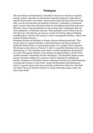 Pathogens
The term disease can be defined as a disorder of structure or function in a human,
animal, or plant, especially one that produces specific symptoms or that affects a
specific location and is not simply a direct result of physical injury.With this being
said, it can be seen that there are numbers of diseases. A pathogen is a biological
agent, or germ, that causes diseaseto its host by interrupting normal body processes.
Bacteria, viruses, fungi and parasites are all common types of pathogens that can
cause pathogenic, or infectious, diseases. These pathogens can be found in the air,
soil and water, and infection can occur as a result of touching, eating or drinking
something that is infected with a germ.A vector is an organism that does... Show more
content on Helpwriting.net ...
Hereditary diseases are disorders or diseases that are inherited genetically. They
are also known as genetic disorders or inherited diseases and may be passed on
within the family if there is a mutant gene present. For example, Down syndrome.
This disease is also known as Trisomy 21 and it is caused by inheritance of an extra
chromosome 21. This condition causes delay in mental and physical development
of a child. This genetic disorder is rare and may be detected before a child is born.
Another example is Hereditary Fructose Intolerance. This hereditary disease causes
absence of enzyme aldolase B in a person, which is required for metabolizing
fructose. Symptoms of hereditary fructose intolerance include severe abdominal pain,
vomiting and aversion to sweet foods. Along with Hereditary hemochromatosis
which is a genetic disease that causes the body to absorb too much iron. Absorbed
iron doesn t leave the body but instead it is stored in the body organs, which can
cause many health
 