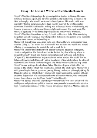 Essay The Life and Works of Niccolo Machiavelli
NiccolГі Machiavelli is perhaps the greatest political thinker in history. He was a
historian, musician, a poet, and he wrote comedies. He liked poetry as much as he
liked philosophy. Machiavelli wrote and collected poems. His works, which are
inspired by his life experiences, have been read by many of the worlds greatest
politicians. NiccolГі Machiavelli s writing was influenced by the Medici family, the
Soderini government in Italy, and his own diplomatic career. His great work, The
Prince, is legendary for its impact in politics and its controversial proposals.
NiccolГі Machiavelli was born on May 3, 1469, in Florence, Italy. This was during
the golden ages of Florence, a powerful point in its history. His parents were Bernardo
... Show more content on Helpwriting.net ...
Machiavelli himself once said, At an early age, I learned how to scrimp rather than
to thrive (King 3). This meant that Machiavelli was not born into wealth and instead
of being given everything he wanted; he had to work for it.
Machiavelli s father provided him with a rather sufficient education in religion,
classics, and politics. His father loved books. In fact, they had a library where he
collected works by Greek and Roman philosophers such as Cicero and Aristotle
(Wagner 17). He also collected major studies of Italian history. The books that his
father collected provided NiccolГі with a foundation of knowledge about the ideas of
noble Greek and Roman thinkers (Wagner 17). These books would also help shape
NiccolГі s own writings decades later. When Machiavelli grew a little older, he
studied at The Studio, which was essentially a school. The Studio gave Machiavelli a
solid grounding in rhetoric, grammar, poetry, history, and moral philosophy (King 7).
Three days after his 17th birthday, Machiavelli began learning the elements of Latin
under the Supervision of a local teacher known as Maestro Matteo, who conducted
lessons from a house near the Ponte Santa Trinitia (King 6).
Machiavelli desired and had a talent for government work ever since childhood. His
intelligence and passionate political interests were powerful reasons for the attention
from Florentine politicians. For this reason, he was once known as Machia, a pun on
 