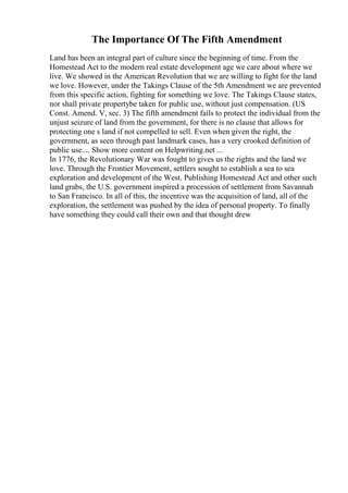 The Importance Of The Fifth Amendment
Land has been an integral part of culture since the beginning of time. From the
Homestead Act to the modern real estate development age we care about where we
live. We showed in the American Revolution that we are willing to fight for the land
we love. However, under the Takings Clause of the 5th Amendment we are prevented
from this specific action, fighting for something we love. The Takings Clause states,
nor shall private propertybe taken for public use, without just compensation. (US
Const. Amend. V, sec. 3) The fifth amendment fails to protect the individual from the
unjust seizure of land from the government, for there is no clause that allows for
protecting one s land if not compelled to sell. Even when given the right, the
government, as seen through past landmark cases, has a very crooked definition of
public use.... Show more content on Helpwriting.net ...
In 1776, the Revolutionary War was fought to gives us the rights and the land we
love. Through the Frontier Movement, settlers sought to establish a sea to sea
exploration and development of the West. Publishing Homestead Act and other such
land grabs, the U.S. government inspired a procession of settlement from Savannah
to San Francisco. In all of this, the incentive was the acquisition of land, all of the
exploration, the settlement was pushed by the idea of personal property. To finally
have something they could call their own and that thought drew
 