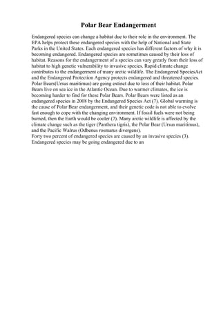 Polar Bear Endangerment
Endangered species can change a habitat due to their role in the environment. The
EPA helps protect these endangered species with the help of National and State
Parks in the United States. Each endangered species has different factors of why it is
becoming endangered. Endangered species are sometimes caused by their loss of
habitat. Reasons for the endangerment of a species can vary greatly from their loss of
habitat to high genetic vulnerability to invasive species. Rapid climate change
contributes to the endangerment of many arctic wildlife. The Endangered SpeciesAct
and the Endangered Protection Agency protects endangered and threatened species.
Polar Bears(Ursus maritimus) are going extinct due to loss of their habitat. Polar
Bears live on sea ice in the Atlantic Ocean. Due to warmer climates, the ice is
becoming harder to find for these Polar Bears. Polar Bears were listed as an
endangered species in 2008 by the Endangered Species Act (7). Global warming is
the cause of Polar Bear endangerment, and their genetic code is not able to evolve
fast enough to cope with the changing environment. If fossil fuels were not being
burned, then the Earth would be cooler (7). Many arctic wildlife is affected by the
climate change such as the tiger (Panthera tigris), the Polar Bear (Ursus maritimus),
and the Pacific Walrus (Odbenus rosmarus divergens).
Forty two percent of endangered species are caused by an invasive species (3).
Endangered species may be going endangered due to an
 