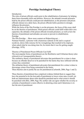 Porridge Sociological Theory
Introduction
The roles of prison officials could assist in the rehabilitation of prisoners; by helping
them form reasonable skills and abilities. However, the attitudes towards prisoners
held by the prison officials could prevent rehabilitation; as the prisoners and prison
officials interact on a daily basis, the prison officials hold a position to strongly
influence the prisoners.
While the focus of the film Porridge is on the prisoners, the focus of this essay shall
be on the theories of punishment, which prison officials could fulfil within their own
capacities; the attitudes of the prison officials towards prisoners; as well as how the
theories of punishment and attitudes can assist or prevent in rehabilitation.
Porridge
The film Porridge ... Show more content on Helpwriting.net ...
Norman Fletcher, a prisoner with a humorous outlook on life and is a typical
recidivist, shows little remorse for his wrongdoings that resulted in his imprison;
when asked what he was doing time for, he retorts that it was for getting caught
(Porridge, 1979).
Theories of Punishment Prison Officials Can Fulfil
The most popular forms of punishment are the Retributive and Utilitarian theory (also
referred to as Consequentialist theory).
The retributive theory of punishment advocates that punishment for a crime is done
because an offender deserves to be punished for the harms they have inflicted with the
crimes they committed.
The utilitarian theory of punishment advocates that punishment for a crime is done to
discourage crimes from being committed in the future.
These theories aim to justify the use for punishment (Carlsmith, 2006, Page 1 and 2).
These theories of punishment have empirical evidence behind them to suggest they
have the potential to be the best path of punishment to lower crime rates overall; yet
both are indeterminate about what should be punished and to what extent it should
be punished with (Bilz, 2004, Page 38); neither side can agree whether the severity or
certainty of punishment is more effective in deterring crime and if deterrence is in
fact the aim of punishment
 