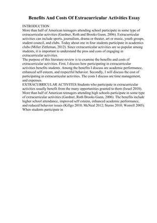 Benefits And Costs Of Extracurricular Activities Essay
INTRODUCTION
More than half of American teenagers attending school participate in some type of
extracurricular activities (Gardner, Roth and Brooks Gunn, 2006). Extracurricular
activities can include sports, journalism, drama or theater, art or music, youth groups,
student council, and clubs. Today about one in four students participate in academics
clubs (Miller Zittleman, 2012). Since extracurricular activities are so popular among
students, it is important to understand the pros and cons of engaging in
extracurricular activities.
The purpose of this literature review is to examine the benefits and costs of
extracurricular activities. First, I discuss how participating in extracurricular
activities benefits students. Among the benefits I discuss are academic performance,
enhanced self esteem, and respectful behavior. Secondly, I will discuss the cost of
participating in extracurricular activities. The costs I discuss are time management,
and expenses.
EXTRACURRICULAR ACTIVITES Students who participate in extracurricular
activities usually benefit from the many opportunities granted to them (Israel 2010).
More than half of American teenagers attending high schools participate in some type
of extracurricular activities (Gardner, Roth Brooks Gunn, 2006). The benefits include
higher school attendance, improved self esteem, enhanced academic performance,
and reduced behavior issues (Killgo 2010; McNeal 2012; Sterns 2010; Worrell 2005).
When students participate in
 