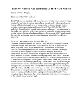 The Swot Analysis And Summaries Of The SWOT Analysis
Section 2: SWOT Analysis
The theory of the SWOT analyses
The SWOT analysis aims to provide a short overview of a business s current strategic
situation by analyzing its internal factors, being strengths and weaknesses, alongside
its external factors that might have an impact on the businesses strategic choices,
being the entity s opportunities and threats (Anja BГ¶hm, 2009: 1). The SWOT
analysis is ultimately a tool which is used to analyze a business s current situation in
the market place and aims to identify a strategy for successful development using the
overlap between the internal and external factors. The acronym SWOT simply stands
for strengths, weaknesses, opportunities and threats (Nadine Pahl Anne Richter,
2009: 27).
Strengths ... Show more content on Helpwriting.net ...
One of the major limitations is that it doesn t offer any end solutions to develop a
business s strategic plans, but rather forms part of the process, as depicted in the
above Diagram 1. It only acts as a tool to help a business with their strategic
decisions, and cannot produce the final decision by itself. A full SWOT analysis
often ends up producing long extensive lists of the strengths, weaknesses,
opportunities and threats which are not arranged in any particular way that could
reflect priorities. It does not rank the factors by importance. This can be a problem
because some effects of certain threats/weaknesses can be more serious and harmful
to the businesses competitive advantage than others but the SWOT analysis does not
make this clear. It doesn t highlight or single out any of the more important strengths
and opportunities and this can sometimes lead to favorable opportunities being lost
among other mediocre ones. One of the problems that often arises when conducting
a SWOT analysis is that the same factor could be placed in two different categories.
This problem of ambiguity can cause disputes and confusion. An example of this
would be locating a retail store on the high upmarket streets of a big city. This is a
strength as it puts the store out there to lots of potential customers, but the weakness
to this is that it would have very high
 