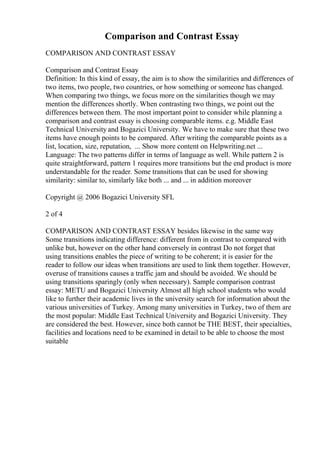Comparison and Contrast Essay
COMPARISON AND CONTRAST ESSAY
Comparison and Contrast Essay
Definition: In this kind of essay, the aim is to show the similarities and differences of
two items, two people, two countries, or how something or someone has changed.
When comparing two things, we focus more on the similarities though we may
mention the differences shortly. When contrasting two things, we point out the
differences between them. The most important point to consider while planning a
comparison and contrast essay is choosing comparable items. e.g. Middle East
Technical University and Bogazici University. We have to make sure that these two
items have enough points to be compared. After writing the comparable points as a
list, location, size, reputation, ... Show more content on Helpwriting.net ...
Language: The two patterns differ in terms of language as well. While pattern 2 is
quite straightforward, pattern 1 requires more transitions but the end product is more
understandable for the reader. Some transitions that can be used for showing
similarity: similar to, similarly like both ... and ... in addition moreover
Copyright @ 2006 Bogazici University SFL
2 of 4
COMPARISON AND CONTRAST ESSAY besides likewise in the same way
Some transitions indicating difference: different from in contrast to compared with
unlike but, however on the other hand conversely in contrast Do not forget that
using transitions enables the piece of writing to be coherent; it is easier for the
reader to follow our ideas when transitions are used to link them together. However,
overuse of transitions causes a traffic jam and should be avoided. We should be
using transitions sparingly (only when necessary). Sample comparison contrast
essay: METU and Bogazici University Almost all high school students who would
like to further their academic lives in the university search for information about the
various universities of Turkey. Among many universities in Turkey, two of them are
the most popular: Middle East Technical University and Bogazici University. They
are considered the best. However, since both cannot be THE BEST, their specialties,
facilities and locations need to be examined in detail to be able to choose the most
suitable
 