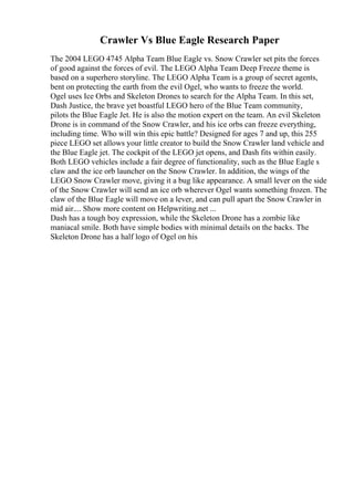 Crawler Vs Blue Eagle Research Paper
The 2004 LEGO 4745 Alpha Team Blue Eagle vs. Snow Crawler set pits the forces
of good against the forces of evil. The LEGO Alpha Team Deep Freeze theme is
based on a superhero storyline. The LEGO Alpha Team is a group of secret agents,
bent on protecting the earth from the evil Ogel, who wants to freeze the world.
Ogel uses Ice Orbs and Skeleton Drones to search for the Alpha Team. In this set,
Dash Justice, the brave yet boastful LEGO hero of the Blue Team community,
pilots the Blue Eagle Jet. He is also the motion expert on the team. An evil Skeleton
Drone is in command of the Snow Crawler, and his ice orbs can freeze everything,
including time. Who will win this epic battle? Designed for ages 7 and up, this 255
piece LEGO set allows your little creator to build the Snow Crawler land vehicle and
the Blue Eagle jet. The cockpit of the LEGO jet opens, and Dash fits within easily.
Both LEGO vehicles include a fair degree of functionality, such as the Blue Eagle s
claw and the ice orb launcher on the Snow Crawler. In addition, the wings of the
LEGO Snow Crawler move, giving it a bug like appearance. A small lever on the side
of the Snow Crawler will send an ice orb wherever Ogel wants something frozen. The
claw of the Blue Eagle will move on a lever, and can pull apart the Snow Crawler in
mid air.... Show more content on Helpwriting.net ...
Dash has a tough boy expression, while the Skeleton Drone has a zombie like
maniacal smile. Both have simple bodies with minimal details on the backs. The
Skeleton Drone has a half logo of Ogel on his
 