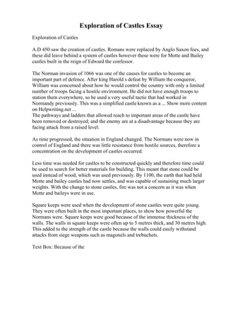 Exploration of Castles Essay
Exploration of Castles
A.D 450 saw the creation of castles. Romans were replaced by Anglo Saxon foes, and
these did leave behind a system of castles however these were for Motte and Bailey
castles built in the reign of Edward the confessor.
The Norman invasion of 1066 was one of the causes for castles to become an
important part of defence. After king Harold s defeat by William the conqueror,
William was concerned about how he would control the country with only a limited
number of troops facing a hostile environment. He did not have enough troops to
station them everywhere, so he used a very useful tactic that had worked in
Normandy previously. This was a simplified castle known as a ... Show more content
on Helpwriting.net ...
The pathways and ladders that allowed reach to important areas of the castle have
been removed or destroyed; and the enemy are at a disadvantage because they are
facing attack from a raised level.
As time progressed, the situation in England changed. The Normans were now in
control of England and there was little resistance from hostile sources, therefore a
concentration on the development of castles occurred.
Less time was needed for castles to be constructed quickly and therefore time could
be used to search for better materials for building. This meant that stone could be
used instead of wood, which was used previously. By 1100, the earth that had held
Motte and bailey castles had now settles, and was capable of sustaining much larger
weights. With the change to stone castles, fire was not a concern as it was when
Motte and baileys were in use.
Square keeps were used when the development of stone castles were quite young.
They were often built in the most important places, to show how powerful the
Normans were. Square keeps were good because of the immense thickness of the
walls. The walls in square keeps were often up to 5 metres thick, and 30 metres high.
This added to the strength of the castle because the walls could easily withstand
attacks from siege weapons such as magonels and trebuchets.
Text Box: Because of the
 