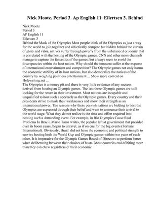 Nick Mootz. Period 3. Ap English 11. Eilertsen 3. Behind
Nick Mootz
Period 3
AP English 11
Eilertsen 3
Behind the Mask of the Olympics Most people think of the Olympics as just a way
for the world to join together and athletically compete but hidden behind the curtain
of glory and valor, natives suffer through poverty from the unbalanced economy that
is correlated with the hosting of the Olympic games. CNN and other news channels
manage to capture the fantastics of the games, but always seem to avoid the
discrepancies within the host nation. Why should the innocent suffer at the expense
of international entertainment and competition? The Olympic games not only harms
the economic stability of its host nations, but also demoralize the natives of the
country by weighing pointless entertainment ... Show more content on
Helpwriting.net ...
The Olympics is a money pit and there is very little evidence of any success
derived from hosting an Olympic games. The last three Olympic games are still
looking for the return in their investment. Most nations are incapable and
unqualified to host such a spectacle as the Olympic games. Every country and their
presidents strive to mask their weaknesses and show their strength as an
international power. The reasons why these peevish nations are bidding to host the
Olympics are expressed through their belief and want to announce their arrival to
the world stage. What they do not realize is the time and effort required into
hosting such a demanding event. For example, in Rio Olympics Cause Real
Problems In Brazil, Mario Tama writes, the popular leftist government that presided
over its boom years, began to unravel, as if on cue for the big events (Fortune
International). Obviously, Brazil did not have the economic and political strength to
survive hosting both the World Cup and Olympic games within two years of each
other. It is imperative for the Olympic Games Board of Directors to perform better
when deliberating between their choices of hosts. Most countries end of biting more
than they can chew regardless of their economic
 