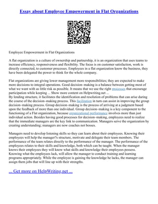 Essay about Employee Empowerment in Flat Organizations
Employee Empowerment in Flat Organizations
A flat organization is a culture of ownership and partnership, it is an organization that uses teams to
increase efficiency, responsiveness and flexibility. The focus is on customer satisfaction, work is
directly connected, to customer processes. Employees in a flat organization know the business, they
have been delegated the power to think for the whole company.
Flat organizations are giving lower management more responsibilities; they are expected to make
more decisions to integral operations. Good decision–making is a balance between getting most of
what we want with as little risk as possible. It means that we use the right processes that encourage
participation while keeping ... Show more content on Helpwriting.net ...
By lending structure, it facilitates the identification and resolution of problems that can arise during
the course of the decision–making process. This facilitation in turn can assist in improving the group
decision–making process. Group decision–making is the process of arriving at a judgment based
upon the feedback of more than one individual. Group decision–making is a key component to the
functioning of a Flat organization, because organizational performance involves more than just
individual action. Besides having good processes for decision–making, employees need to realize
that the immediate managers are the key link to communication. Managers serve the organization by
creating understanding; managers are now coaches not bosses.
Managers need to develop listening skills so they can learn about their employees. Knowing their
employees will help the manager?s structure, motivate and delegate their team members. The
performance of the team relates directly to the performance of the manager. The performance of the
employees relates to their skills and knowledge, both which can be taught. When the manager
knows their employees they will know what skills and knowledge their employees possess.
Knowing what the employees lack, will allow the manager to conduct training and learning
programs appropriately. While the employee is gaining the knowledge he lacks, the manager can
assign them jobs that will line up with their strengths.
... Get more on HelpWriting.net ...
 