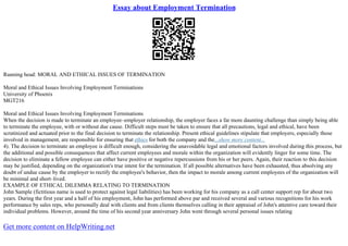 Essay about Employment Termination
Running head: MORAL AND ETHICAL ISSUES OF TERMINATION
Moral and Ethical Issues Involving Employment Terminations
University of Phoenix
MGT216
Moral and Ethical Issues Involving Employment Terminations
When the decision is made to terminate an employee–employer relationship, the employer faces a far more daunting challenge than simply being able
to terminate the employee, with or without due cause. Difficult steps must be taken to ensure that all precautions, legal and ethical, have been
scrutinized and actuated prior to the final decision to terminate the relationship. Present ethical guidelines stipulate that employers, especially those
involved in management, are responsible for ensuring that ethics for both the company and the...show more content...
4). The decision to terminate an employee is difficult enough, considering the unavoidable legal and emotional factors involved during this process, but
the additional and possible consequences that affect current employees and morale within the organization will evidently linger for some time. The
decision to eliminate a fellow employee can either have positive or negative repercussions from his or her peers. Again, their reaction to this decision
may be justified, depending on the organization's true intent for the termination. If all possible alternatives have been exhausted, thus absolving any
doubt of undue cause by the employer to rectify the employee's behavior, then the impact to morale among current employees of the organization will
be minimal and short–lived.
EXAMPLE OF ETHICAL DILEMMA RELATING TO TERMINATION
John Sample (fictitious name is used to protect against legal liabilities) has been working for his company as a call center support rep for about two
years. During the first year and a half of his employment, John has performed above par and received several and various recognitions for his work
performance by sales reps, who personally deal with clients and from clients themselves calling in their appraisal of John's attentive care toward their
individual problems. However, around the time of his second year anniversary John went through several personal issues relating
Get more content on HelpWriting.net
 