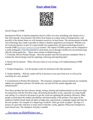Essay about Emr
Social Change of EMR
Introduction/Thesis A chartless/paperless doctor's office was once something only dreamt of in a
Star Trek episode. Soon humans will utilize laser beams as a major mode of transportation; well
possibly in the distant future we will transport ourselves via laser beam. The advancements in health
care technology have made it possible to obtain a chartless (paperless) environment. Whether you
are in private practice or part of a major health care organization, the latest technological push is
towards EMR (electronic medical record) systems. The impact of EMR systems can be compared to
a small earthquake; it has the potential to send shock waves through a health care environment long
after the initial quake has ... Show more content on Helpwriting.net ...
5. Clinically–Driven Product Design – Does the product meet the best practice standards? Does it
contain the clinical design need for capturing, retrieving and reporting data?
6. Return On Investment – What will your return or cost savings is for implementing an EMR
product?
7. Product Integration – Can the product easily be interfaced with other products?
8. Vendor Stability – Will the vendor still be in business in ten years from now or will you be
searching for a new product?
9. Commitment to Product Development – The insurance companies and government are constantly
adding new guidelines and laws for health care, can and will this sustain upgrades and
enhancements?
Now that a product has been chosen, design, testing, training and implementation are the next steps.
In conjunction with the first three steps, advertising the product is key, especially in a large health
care setting. It is critical to the project to get the word out regarding the products efficiency. Make
people excited about the endless possibilities and functionality of the product. Post signs on the
employee bulletin board, hand out lapel or badge pins, and promote a campaign slogan and logo for
the new product. An example of a slogan/logo would be "don't get stuck on paper", the logo is a
picture of a provider with post–it notes stuck to him/her. Lastly, appoint a Physician Champion to
each clinical area. The champion will play a notable
... Get more on HelpWriting.net ...
 