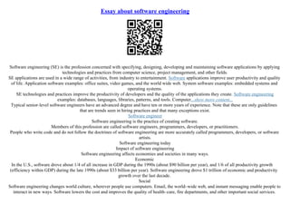 Essay about software engineering
Software engineering (SE) is the profession concerned with specifying, designing, developing and maintaining software applications by applying
technologies and practices from computer science, project management, and other fields.
SE applications are used in a wide range of activities, from industry to entertainment. Software applications improve user productivity and quality
of life. Application software examples: office suites, video games, and the world wide web. System software examples: embedded systems and
operating systems.
SE technologies and practices improve the productivity of developers and the quality of the applications they create. Software engineering
examples: databases, languages, libraries, patterns, and tools. Computer...show more content...
Typical senior–level software engineers have an advanced degree and have ten or more years of experience. Note that these are only guidelines
that are trends seen in hiring practices and that many exceptions exist.
Software engineer
Software engineering is the practice of creating software.
Members of this profession are called software engineers, programmers, developers, or practitioners.
People who write code and do not follow the doctrines of software engineering are more accurately called programmers, developers, or software
artists.
Software engineering today
Impact of software engineering
Software engineering affects economies and societies in many ways.
Economic
In the U.S., software drove about 1/4 of all increase in GDP during the 1990s (about $90 billion per year), and 1/6 of all productivity growth
(efficiency within GDP) during the late 1990s (about $33 billion per year). Software engineering drove $1 trillion of economic and productivity
growth over the last decade.
Social
Software engineering changes world culture, wherever people use computers. Email, the world–wide web, and instant messaging enable people to
interact in new ways. Software lowers the cost and improves the quality of health–care, fire departments, and other important social services.
 