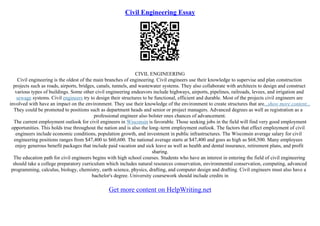 Civil Engineering Essay
CIVIL ENGINEERING
Civil engineering is the oldest of the main branches of engineering. Civil engineers use their knowledge to supervise and plan construction
projects such as roads, airports, bridges, canals, tunnels, and wastewater systems. They also collaborate with architects to design and construct
various types of buildings. Some other civil engineering endeavors include highways, airports, pipelines, railroads, levees, and irrigation and
sewage systems. Civil engineers try to design their structures to be functional, efficient and durable. Most of the projects civil engineers are
involved with have an impact on the environment. They use their knowledge of the environment to create structures that are...show more content...
They could be promoted to positions such as department heads and senior or project managers. Advanced degrees as well as registration as a
professional engineer also bolster ones chances of advancement.
The current employment outlook for civil engineers in Wisconsin is favorable. Those seeking jobs in the field will find very good employment
opportunities. This holds true throughout the nation and is also the long–term employment outlook. The factors that effect employment of civil
engineers include economic conditions, population growth, and investment in public infrastructures. The Wisconsin average salary for civil
engineering positions ranges from $47,400 to $60,600. The national average starts at $47,400 and goes as high as $68,500. Many employees
enjoy generous benefit packages that include paid vacation and sick leave as well as health and dental insurance, retirement plans, and profit
sharing.
The education path for civil engineers begins with high school courses. Students who have an interest in entering the field of civil engineering
should take a college preparatory curriculum which includes natural resources conservation, environmental conservation, computing, advanced
programming, calculus, biology, chemistry, earth science, physics, drafting, and computer design and drafting. Civil engineers must also have a
bachelor's degree. University coursework should include credits in
Get more content on HelpWriting.net
 