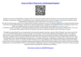 Essay on Why I Want to be a Professional Engineer
Engineers are viewed as the backbone of modern society. The innovation and the creativity that drives our society forward are inspired by the
teachings of engineering, whether it is transporting on a bus or making a phone call, the work of an engineer is experienced. Engineers satisfy
both themselves and humanity which is the reason for my passion for engineering.
The idea of seeing a project come to life is what provokes my desire to become an engineer. In the past, engineers have created the greatest historic
innovations such as health technology. My passion for chemical engineering is seeing how the fundamental theories of Chemistry, Physics and
Math can be applied to create an innovative industry. In very concrete ways, engineers...show more content...
I would like to add to my degree by completing an Engineering and Social Development certification and a minor in French at UFT. Even more,
the location of this campus is ideal for me because I may easily commute and educate myself in the heart of Toronto.
Throughout my high school life, my extracurricular involvement has helped me develop a variety of skills. Primarily, I have been a part of the
Leadership and Peer Support group as a project manager of a conference; I exercised my leadership and collaborative skills. As an engineer,
there are times where an individual with leadership and cooperative skills must rise and become the leader in different projects. Interpersonal
skills play a significant role in an engineer's life because they will always be required to communicate with new people. Earlier this year, a peer
and I decided to start a Student Mentorship Program and as a co–founder of this group, I learned how to problem solve, make decisions, think
laterally, and work as a team. As a student, my skills will allow me to accept challenges with confidence and contribute to discussions during
lectures with new ideas. Teamwork, leadership, interpersonal and hands–on skills are key abilities engineers must contain in order to be successful.
Engineering is an exciting field that I believe will be enjoyable, challenging, and above all, intuiting to undertake at university. I believe pursuing
engineering means exceeding your expectations and making a
Get more content on HelpWriting.net
 