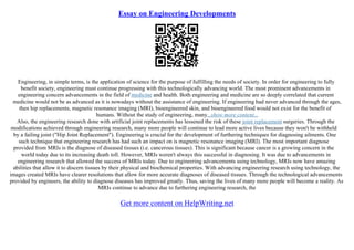 Essay on Engineering Developments
Engineering, in simple terms, is the application of science for the purpose of fulfilling the needs of society. In order for engineering to fully
benefit society, engineering must continue progressing with this technologically advancing world. The most prominent advancements in
engineering concern advancements in the field of medicine and health. Both engineering and medicine are so deeply correlated that current
medicine would not be as advanced as it is nowadays without the assistance of engineering. If engineering had never advanced through the ages,
then hip replacements, magnetic resonance imaging (MRI), bioengineered skin, and bioengineered food would not exist for the benefit of
humans. Without the study of engineering, many...show more content...
Also, the engineering research done with artificial joint replacements has lessened the risk of these joint replacement surgeries. Through the
modifications achieved through engineering research, many more people will continue to lead more active lives because they won't be withheld
by a failing joint ("Hip Joint Replacement"). Engineering is crucial for the development of furthering techniques for diagnosing ailments. One
such technique that engineering research has had such an impact on is magnetic resonance imaging (MRI). The most important diagnose
provided from MRIs is the diagnose of diseased tissues (i.e. cancerous tissues). This is significant because cancer is a growing concern in the
world today due to its increasing death toll. However, MRIs weren't always this successful in diagnosing. It was due to advancements in
engineering research that allowed the success of MRIs today. Due to engineering advancements using technology, MRIs now have amazing
abilities that allow it to discern tissues by their physical and biochemical properties. With advancing engineering research using technology, the
images created MRIs have clearer resolutions that allow for more accurate diagnoses of diseased tissues. Through the technological advancements
provided by engineers, the ability to diagnose diseases has improved greatly. Thus, saving the lives of many more people will become a reality. As
MRIs continue to advance due to furthering engineering research, the
Get more content on HelpWriting.net
 