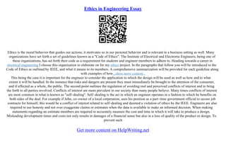 Ethics in Engineering Essay
Ethics is the moral behavior that guides our actions; it motivates us in our personal behavior and is relevant in a business setting as well. Many
organizations have set forth a set of guidelines known as a "Code of Ethics". The Institute of Electrical and Electronic Engineers, being one of
these organizations, has set forth their code as a requirement for students and engineer members to adhere to. Heading towards a career in
electrical engineering I choose this organization to elaborate on for my ethics project. In the paragraphs that follow you will be introduced to the
Code of Ethics as outlined by IEEE, and what it means to its members. A comprehensive summarization will be provided for each guideline along
with examples of how...show more content...
This being the case it is important for the engineer to consider the application to which the design will be used as well as how and to what
extent it will be handled. In the instance that risks and dangers are present they must immediately be brought to the attention of the consumer,
and if effected as a whole, the public. The second point outlines the regulation of avoiding real and perceived conflicts of interest and to bring
the forth to all parties involved. Conflicts of interest are more prevalent in our society than many people believe. Many times conflicts of interest
are most common in what is known as "self–dealing". Self–dealing is the act in which an engineer operates in a fashion to which he benefits on
both sides of the deal. For example if John, co–owner of a local corporation, uses his position as a part–time government official to secure job
contracts for himself, this would be a conflict of interest related to self–dealing and deemed a violation of ethics by the IEEE. Engineers are also
required to use honesty and not over exaggerate claims or estimates when the data is available to make an informed decision. When making
statements regarding an estimate members are required to accurately measure the cost and time in which it will take to produce a design.
Misleading development times and costs not only results in damages of a financial sense but also in a loss of quality of the product or design. To
prevent such
Get more content on HelpWriting.net
 