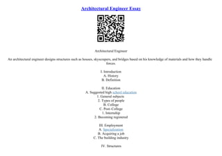 Architectural Engineer Essay
Architectural Engineer
An architectural engineer designs structures such as houses, skyscrapers, and bridges based on his knowledge of materials and how they handle
forces.
I. Introduction
A. History
B. Definition
II. Education
A. Suggested high school education
1. General subjects
2. Types of people
B. College
C. Post–College
1. Internship
2. Becoming registered
III. Employment
A. Specialization
B. Acquiring a job
C. The building industry
IV. Structures
 