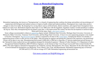 Essay on Biomedical Engineering
Biomedical engineering, also known as "bioengineering", is a branch of engineering that combines the design and problem solving techniques of
engineering with biological and medical sciences to improve health–related and medical problems. Bioengineers have made many positive
changes in many lives today. By designing live–saving objects such as artificial hearts, dialysis machines, and surgical lasers bioengineers have
helped save many lives. Biomedical engineers dates back to over 3000 years with the Egyptians. Egyptians created a wooden prosthesis to replace
the big toe. Since then, bioengineering has developed a great deal. A big improvement this century has been the development of artificial lungs.
When polio hit the states, many...show more content...
Some colleges recommended to obtain an engineering degree include: Oklahoma State University, Michigan State University, University of
Minnesota, Baker University, Tennessee Tech University, and San Diego State University. A four to six year engineering program is also needed
to become a bioengineer. Aprofessional engineer license is required by all states in the United States, including the District of Columbia, if
engineering person wishes to offer services to the public. After becoming an engineer and gaining the expected work experience, the professional
license can be taken in any state. Bioengineering held around 14,000 jobs in 2006 but is expecting a 21 percent employment growth because of
the "demand for better medical devices and equipment designed by biomedical engineers." (Bureau of Labor Statistics, U.S. Department of Labor,
Occupational Outlook Handbook, 2008–09 Edition, Engineers, on the Internet at http://www.bls.gov/oco/ocos027.htm (visited October 04,
2009).) The states highest in demand for bioengineers are California, Arizona, Massachusetts, New Jersey, Maryland. On the other hand, the states
in lowest demand for bioengineers are Minnesota, Texas, Illinois, New York, and Massachusetts. Biomedical engineering pays in between
$47,640 and $121,970 with an average of $77,400. Biomedical engineering advancements are
Get more content on HelpWriting.net
 
