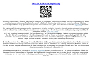 Essay on Mechanical Engineering
Mechanical engineering is a discipline of engineering that applies the principles of engineering, physics and materials science for analysis, design,
manufacturing, and maintenance of mechanical systems. It is the branch of engineering that involves the production and usage of heat and
mechanical power for the design, production, and operation of machines and tools.[1] It is one of the oldest and broadest engineering disciplines.
The engineering field requires an understanding of core concepts including mechanics, kinematics, thermodynamics, materials science, structural
analysis, and electricity. Mechanical engineers use these core principles along with tools like computer–aided engineering, and product lifecycle
management to design...show more content...
10–70 AD) created the first steam engine.[2] In China, Zhang Heng (78–139 AD) improved a water clock and invented a seismometer, and Ma
Jun (200–265 AD) invented a chariot with differential gears. The medieval Chinese horologist and engineer Su Song (1020–1101 AD)
incorporated an escapement mechanism into his astronomical clock tower two centuries before any escapement can be found in clocks of
medieval Europe, as well as the world's first known endless power–transmitting chain drive.[3]
During the years from 7th to 15th century, the era called the Islamic Golden Age, there were remarkable contributions from Muslim inventors in
the field of mechanical technology. Al–Jazari, who was one of them, wrote his famous Book of Knowledge of Ingenious Mechanical Devices in
1206, and presented many mechanical designs. He is also considered to be the inventor of such mechanical devices which now form the very basic
of mechanisms, such as the crankshaft and camshaft.[4]
Important breakthroughs in the foundations of mechanical engineering occurred in England during the 17th century when Sir Isaac Newton both
formulated the three Newton's Laws of Motion and developed Calculus, the mathematical basis of physics. Newton was reluctant to publish his
methods and laws for years, but he was finally persuaded to do so by his colleagues, such as Sir Edmund Halley, much to the benefit of all
mankind.
 