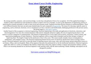 Essay about Career Profile: Engineering
By mixing scientific, economic, and social knowledge, we develop a disciplined art form of an occupation. All of this applied knowledge is
needed in order to build devices and mechanical systems to improve the lives of people. A career in the department of engineering consists of
practicing the scientific principles in order to meet social and consumer needs. Engineers develop efficient solutions to technical problems. There
exist different branches that stem out and create detailed tasks for each component of engineering. The reason for choosing a specific career in
engineering, such as chemical, electrical, civil, or mechanical is to have a lucrative and intellectually challenging profession in the private sectors.
The broad range in...show more content...
Another branch of this occupation is electrical engineering. Electrical engineering is the study and application of electricity, electronics, and
electromagnetism. Ever since the commercialization of the electric telegraph and power supply, this area of engineering has been a vital
source to society's expansion in communication. This branch of engineering now covers topics such as power, electronics, control systems, and
signal processing(Bureau of Labor Statistics).. Electrical engineers work on many kinds of products and test their designs in hopes of
improving them. The length of study for this profession is four to five years. This career usually includes classes covering physics,
mathematics, and computer science. The Electrical engineering branch focuses more on electricity and the basic forms of energy used in
society. Electrical engineers' main job is to provide means of attaining sources such as gas, solar, and wind energy and providing these sources to
our homes, offices, and even hospitals. Many of the engineers that enter this profession do so for the intellectual stimulation. Electrical engineers
apply their skills in a variety of workplaces like defense–related firms where they improve military weapons and aeronautic military systems.
There is an increasing demand for an electrical engineer's work and their skills with the latest technology. Roads, buildings, and airports are all
designed by another
Get more content on HelpWriting.net
 