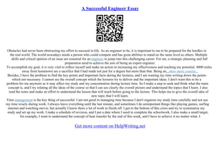 A Successful Engineer Essay
Obstacles had never been obstructing my effort to succeed in life. As an engineer to be, it is important to me to be prepared for the hurdles in
the real world. The world nowadays needs a person who could compete and has great abilities to stand on the same level as others. Multiple
skills and critical opinion of an issue are essential for an engineer to jump into this challenging career. For me, a strategic planning and full
preparation need to achieve the aim of being an expert engineer.
To accomplish my goal, it is very vital to reflect myself and make an action in increasing my effectiveness and reaching my potential. 4000 miles
away from hometown are a sacrifice that I had made not just for a degree but more than that. Being an...show more content...
Besides, I have the problem to find the key points and important facts during the lectures, and I am wasting my time writing down the points
which not necessary. I cannot see the overall concept which the lectures try to deliver and the important ideas. I don't want this to be a
problem for me anymore as it may affect my study and my concentration during lecture time. So I make a step to seek and think what the main
concept is, and I try relating all the ideas of the course so that I can see clearly the overall picture and understand the topics that I learn. I also
read the notes and make an effort to understand the lesson that will teach before going to the lecture. This helps me to give the overall idea of
new topic that I will learn.
Time management is the key thing of successful. I am not good in managing time because I don't organize my study time carefully and not use
my time wisely during work. I always leave everything until the last minute, and sometimes I do unimportant things like playing games, surfing
internet and watching movie, but actually I know there a lot of work to finish off. I get to the bottom of this crisis and try to systematize my
study and set up my work. I make a schedule of revision, and I put a date where I need to complete the schoolwork. I also make a small target,
for example, I want to understand the concept of heat transfer by the end of this week, and I have to achieve it no matter what. I
Get more content on HelpWriting.net
 