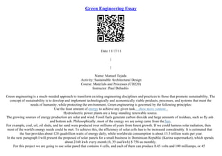 Green Engineering Essay
Date 11/17/11
|
|
Name: Manuel Tejada
Activity: Sustainable Architectural Design
Course: Materials and Processes (CD220)
Instructor: Paul Debashis
Green engineering is a much–needed approach to transform existing engineering disciplines and practices to those that promote sustainability. The
concept of sustainability is to develop and implement technologically and economically viable products, processes, and systems that meet the
needs of humanity, while protecting the environment. Green engineering is governed by the following principles:
Use the least amount of energy to achieve any given task....show more content...
Hydroelectric power plants are a long–standing renewable source.
The growing sources of energy production are solar and wind. Fossil fuels generate carbon dioxide and large amounts of residues, such as fly ash
and bottom ash. Philosophically, most of the energy we are using came from theSun.
For example, coal, oil, oil shale, and tar sand were produced over millions of years from forest growth. If we could harness solar radiation, then
most of the world's energy needs could be met. To achieve this, the efficiency of solar cells has to be increased considerably. It is estimated that
the Sun provides about 120 quadrillion watts of energy daily, while worldwide consumption is about 13.5 trillion watts per year.
In the next paragraph I will present the proposed of solar panels for a small business in Dominican Republic (Karina supermarket), which spends
about 2160 kwh every month (0, 35 usd/kwh) $ 756 us monthly.
For this project we are going to use solar panel that contains 4 cells, and each of them can produce 0.45 volts and 100 milliamps, or 45
 