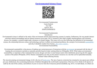 Environmental Science Essay
Environmental Fundamentals
Laura Jackson
Env/100
April 8, 2013
JOHN ENSWORTH
Environmental Fundamentals
Introduction
Environmental science is defined as the study of the environment and the interconnecting systems it contains, furthermore, the way people interact
with their natural surroundings and use natural resources (wise geek, 2013). Scientist in this field is highly interdisciplinary and extremely
diverse, for example, a scientist might study volcanoes or climate change. This essay will cover the following; the definition of environmental
science, the relationship between science and technology and how it affects environmental problems; the concept of environmental sustainability
and why it should be studied; how human...show more content...
Environmental Sustainability
Environmental sustainability is the process of making sure current processes of interaction with the environment are pursued with the idea of
keeping the environment as pristine as naturally possible based on ideal–seeking behavior (Wikipedia, 2010). What makes environmental
sustainability so important is that it demands that society designs activities to meet human needs while indefinitely preserving the life support
systems of the planet (Wikipedia, 2010). Human consumption can only use the nature's resources at a rate that can be replenished naturally.
Human Values affecting Society
The most devastating environmental change of all is the loss of biodiversity. The rate of species extinction has remained at one species per million
per year, furthermore, the accelerating destruction of habitats throughout the world leads to projections of the loss of two–thirds of all species on
earth by the end of this century, and millions of years to recover from the Cretaceous period (mindfully.org, 2013). As individuals, we obtain our
 